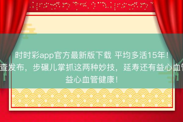 时时彩app官方最新版下载 平均多活15年！海外询查发布，步碾儿掌抓这两种妙技，延寿还有益心血管健康！