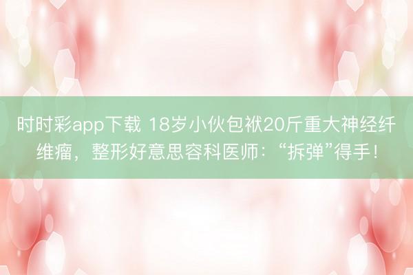 时时彩app下载 18岁小伙包袱20斤重大神经纤维瘤，整形好意思容科医师：“拆弹”得手！