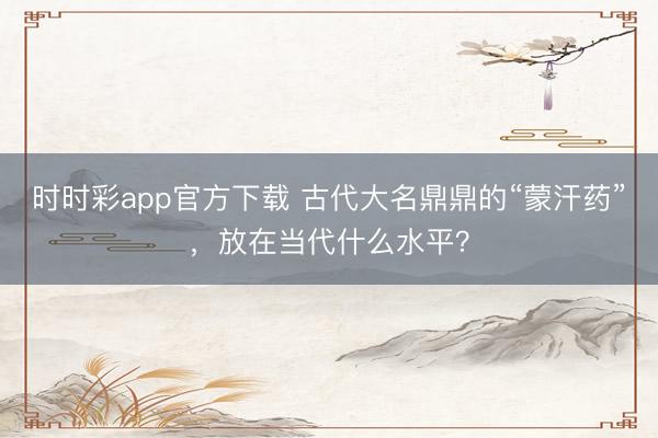 时时彩app官方下载 古代大名鼎鼎的“蒙汗药”,放在当代什么水平?