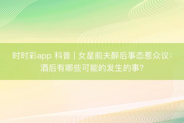 时时彩app 科普 | 女星前夫醉后事态惹众议：酒后有哪些可能的发生的事？