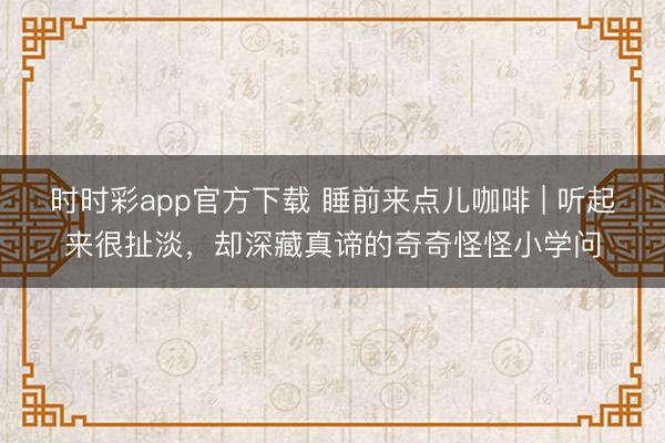时时彩app官方下载 睡前来点儿咖啡 | 听起来很扯淡，却深藏真谛的奇奇怪怪小学问