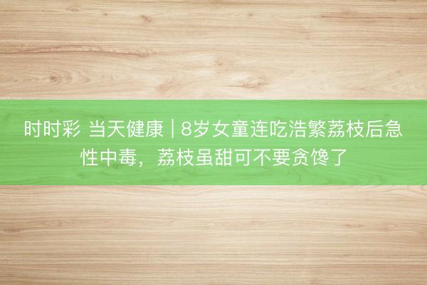 时时彩 当天健康 | 8岁女童连吃浩繁荔枝后急性中毒，荔枝虽甜可不要贪馋了