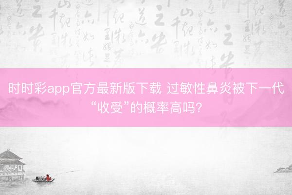 时时彩app官方最新版下载 过敏性鼻炎被下一代“收受”的概率高吗？