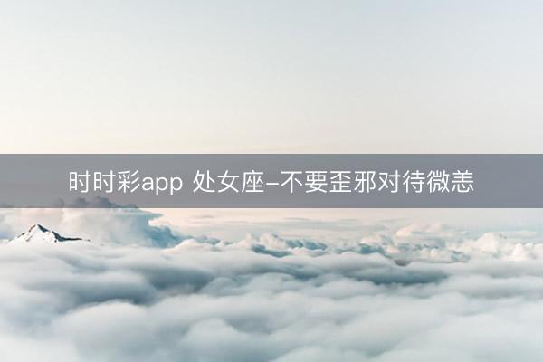 时时彩app 处女座-不要歪邪对待微恙