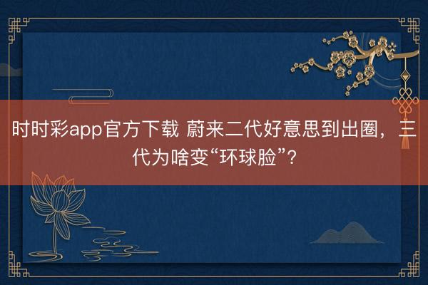 时时彩app官方下载 蔚来二代好意思到出圈，三代为啥变“环球脸”?
