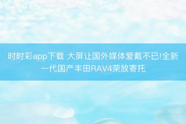 时时彩app下载 大屏让国外媒体爱戴不已!全新一代国产丰田RAV4荣放寄托