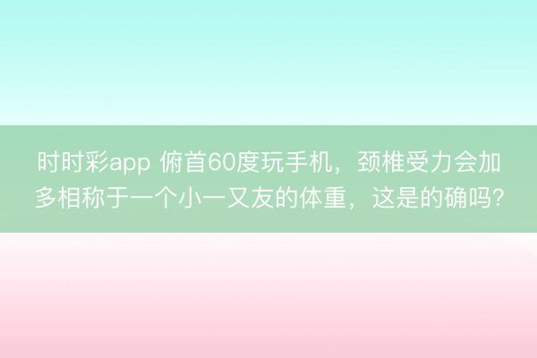 时时彩app 俯首60度玩手机，颈椎受力会加多相称于一个小一又友的体重，这是的确吗？