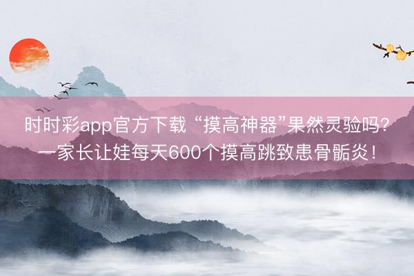 时时彩app官方下载 “摸高神器”果然灵验吗？一家长让娃每天600个摸高跳致患骨骺炎！