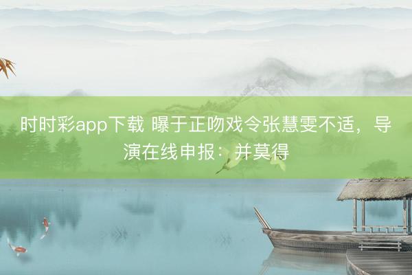 时时彩app下载 曝于正吻戏令张慧雯不适，导演在线申报：并莫得