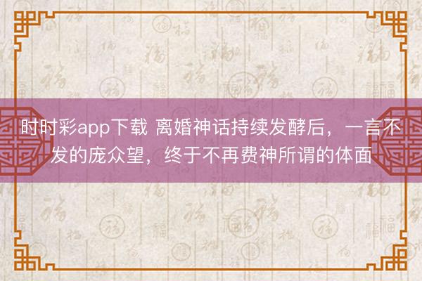 时时彩app下载 离婚神话持续发酵后，一言不发的庞众望，终于不再费神所谓的体面