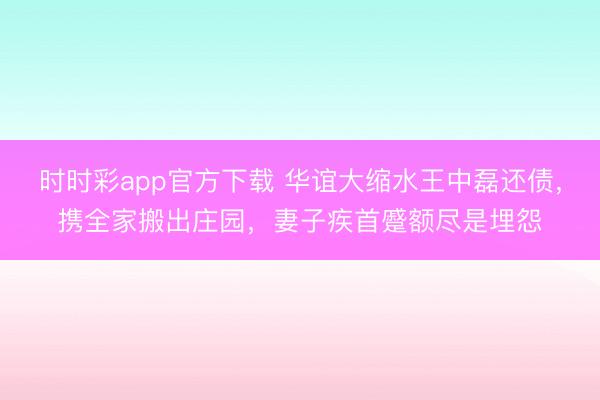时时彩app官方下载 华谊大缩水王中磊还债，携全家搬出庄园，妻子疾首蹙额尽是埋怨