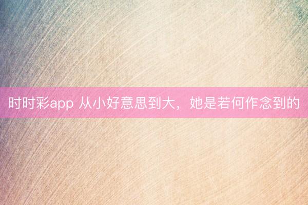 时时彩app 从小好意思到大，她是若何作念到的