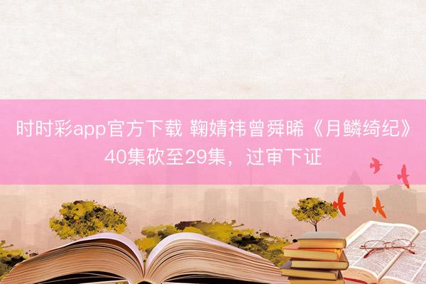 时时彩app官方下载 鞠婧祎曾舜晞《月鳞绮纪》40集砍至29集,过审下证