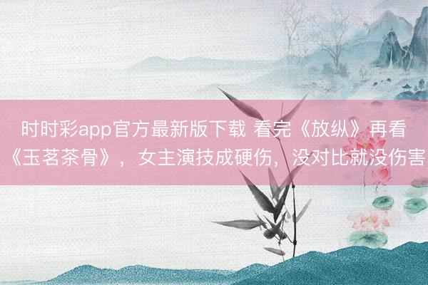 时时彩app官方最新版下载 看完《放纵》再看《玉茗茶骨》，女主演技成硬伤，没对比就没伤害