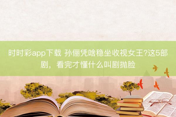 时时彩app下载 孙俪凭啥稳坐收视女王?这5部剧，看完才懂什么叫剧抛脸