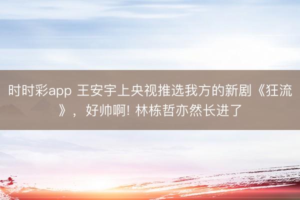 时时彩app 王安宇上央视推选我方的新剧《狂流》,好帅啊! 林栋哲亦然长进了