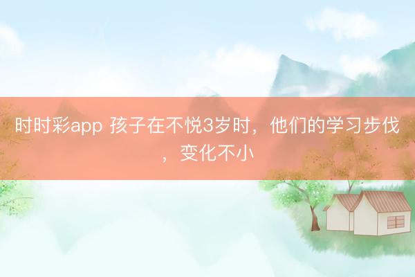 时时彩app 孩子在不悦3岁时,他们的学习步伐,变化不小