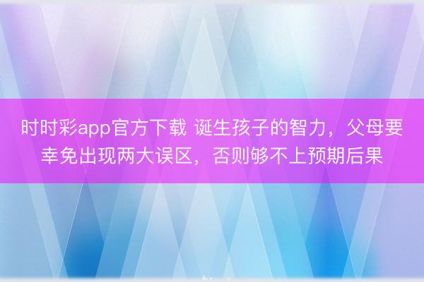 时时彩app官方下载 诞生孩子的智力，父母要幸免出现两大误区，否则够不上预期后果