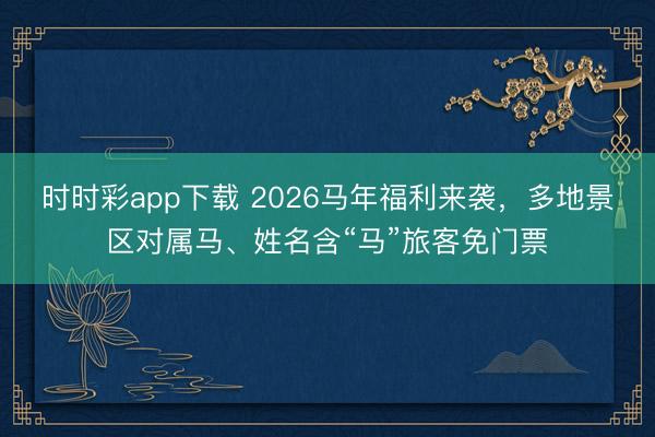 时时彩app下载 2026马年福利来袭，多地景区对属马、姓名含“马”旅客免门票