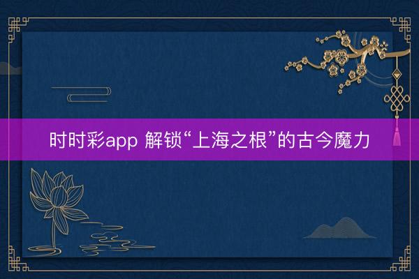 时时彩app 解锁“上海之根”的古今魔力