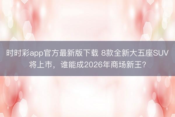 时时彩app官方最新版下载 8款全新大五座SUV将上市，谁能成2026年商场新王?