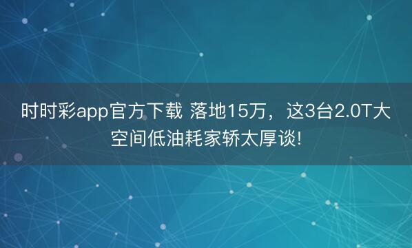 时时彩app官方下载 落地15万,这3台2.0T大空间低油耗家轿太厚谈!