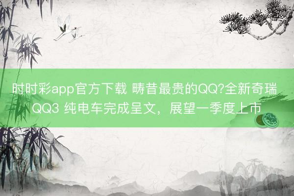 时时彩app官方下载 畴昔最贵的QQ?全新奇瑞 QQ3 纯电车完成呈文，展望一季度上市