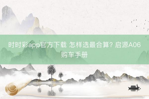 时时彩app官方下载 怎样选最合算? 启源A06购车手册