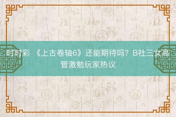 时时彩 《上古卷轴6》还能期待吗?B社三女高管激勉玩家热议