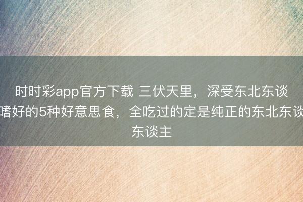 时时彩app官方下载 三伏天里,深受东北东谈主嗜好的5种好意思食,全吃过的定是纯正的东北东谈主