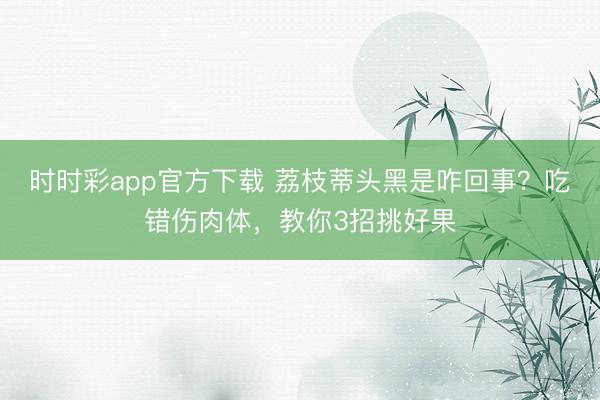 时时彩app官方下载 荔枝蒂头黑是咋回事?吃错伤肉体,教你3招挑好果
