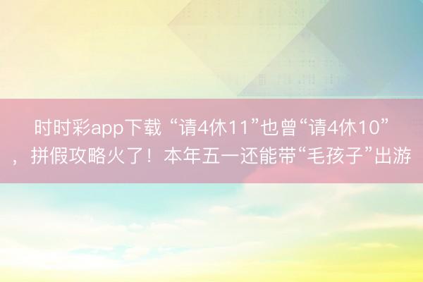 时时彩app下载 “请4休11”也曾“请4休10”，拼假攻略火了！本年五一还能带“毛孩子”出游