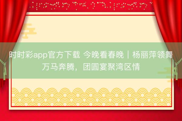 时时彩app官方下载 今晚看春晚|杨丽萍领舞万马奔腾,团圆宴聚湾区情