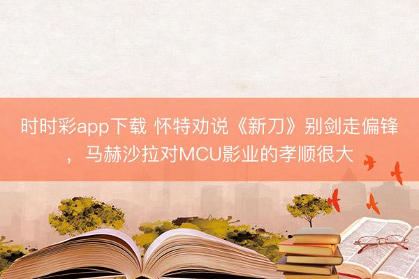 时时彩app下载 怀特劝说《新刀》别剑走偏锋，马赫沙拉对MCU影业的孝顺很大
