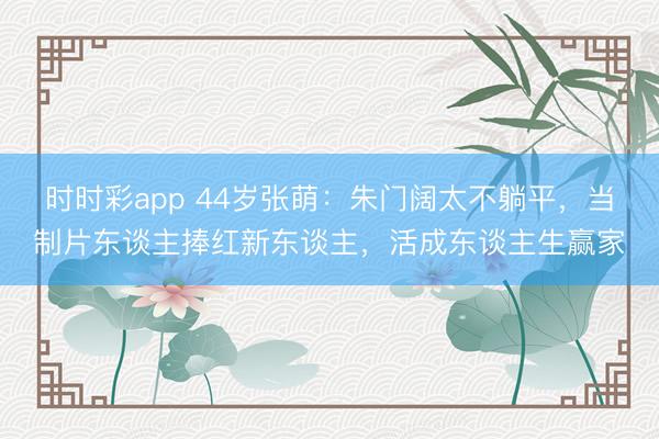 时时彩app 44岁张萌：朱门阔太不躺平，当制片东谈主捧红新东谈主，活成东谈主生赢家