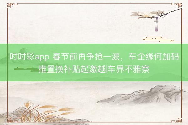 时时彩app 春节前再争抢一波，车企缘何加码推置换补贴起激越|车界不雅察