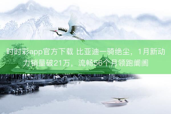 时时彩app官方下载 比亚迪一骑绝尘，1月新动力销量破21万，流畅56个月领跑阛阓