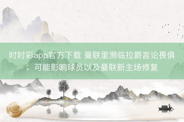 时时彩app官方下载 曼联里濒临拉爵言论畏俱；可能影响球员以及曼联新主场修复