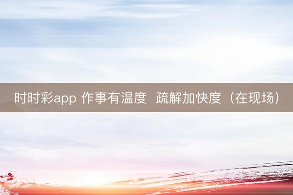 时时彩app 作事有温度 疏解加快度(在现场)