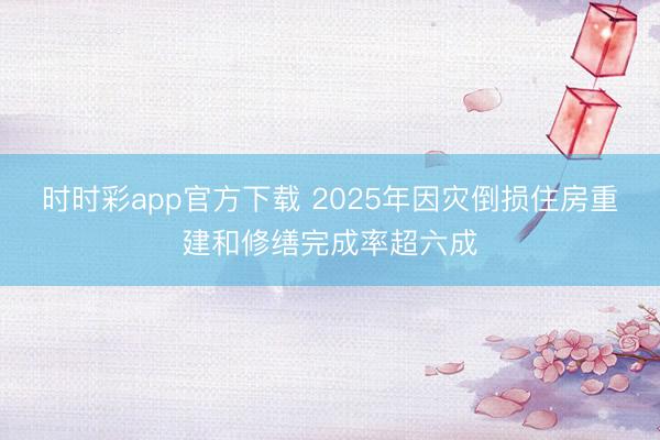 时时彩app官方下载 2025年因灾倒损住房重建和修缮完成率超六成