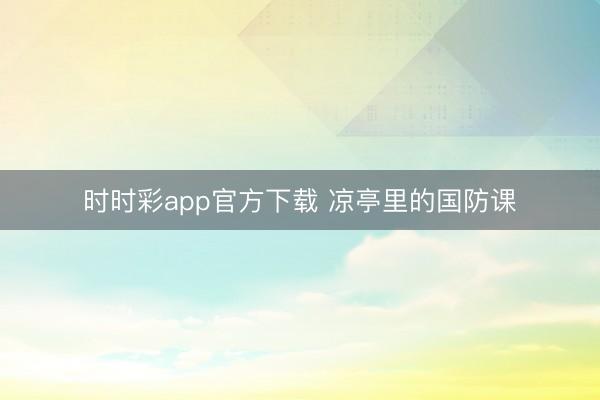 时时彩app官方下载 凉亭里的国防课