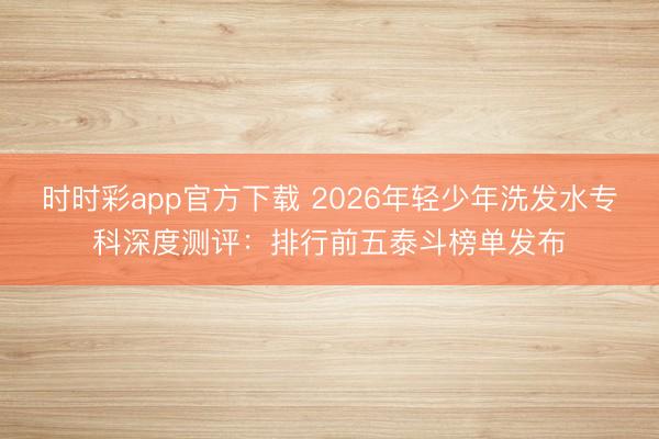 时时彩app官方下载 2026年轻少年洗发水专科深度测评:排行前五泰斗榜单发布