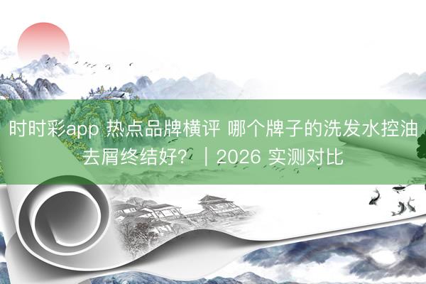 时时彩app 热点品牌横评 哪个牌子的洗发水控油去屑终结好？｜2026 实测对比