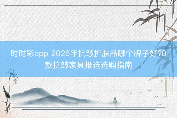 时时彩app 2026年抗皱护肤品哪个牌子好?8款抗皱家具推选选购指南
