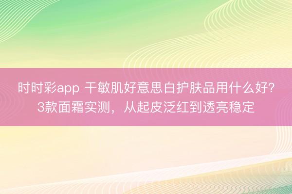 时时彩app 干敏肌好意思白护肤品用什么好?3款面霜实测,从起皮泛红到透亮稳定
