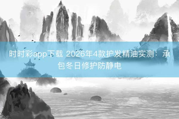 时时彩app下载 2026年4款护发精油实测:承包冬日修护防静电