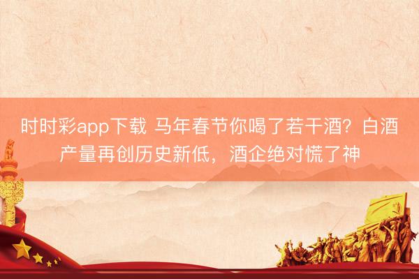 时时彩app下载 马年春节你喝了若干酒？白酒产量再创历史新低，酒企绝对慌了神