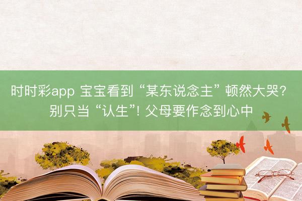 时时彩app 宝宝看到 “某东说念主” 顿然大哭? 别只当 “认生”! 父母要作念到心中