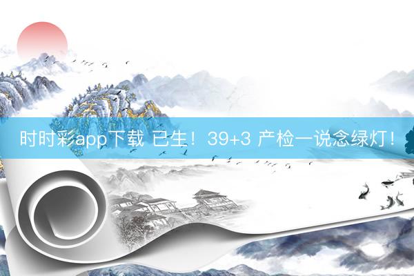 时时彩app下载 已生！39+3 产检一说念绿灯！