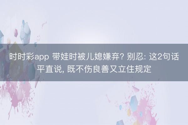时时彩app 带娃时被儿媳嫌弃? 别忍: 这2句话平直说， 既不伤良善又立住规定